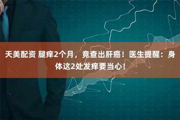 天美配资 腿痒2个月，竟查出肝癌！医生提醒：身体这2处发痒要当心！