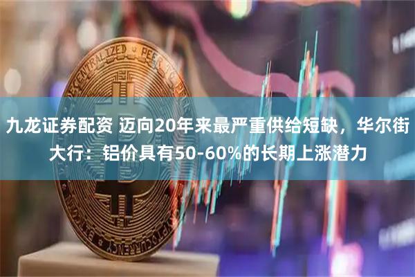 九龙证券配资 迈向20年来最严重供给短缺，华尔街大行：铝价具有50-60%的长期上涨潜力