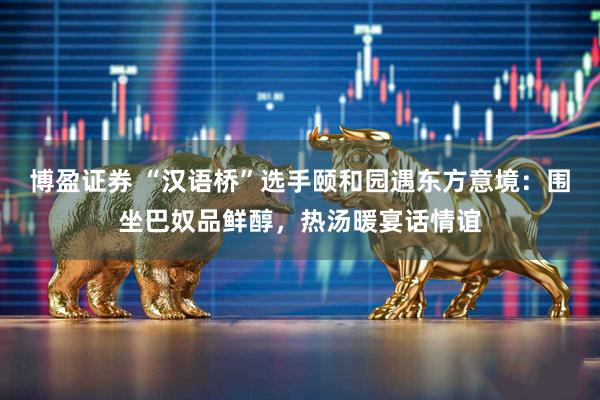 博盈证券 “汉语桥”选手颐和园遇东方意境：围坐巴奴品鲜醇，热汤暖宴话情谊