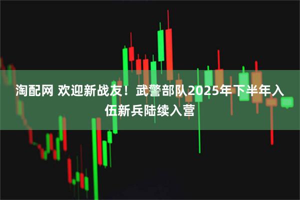 淘配网 欢迎新战友！武警部队2025年下半年入伍新兵陆续入营