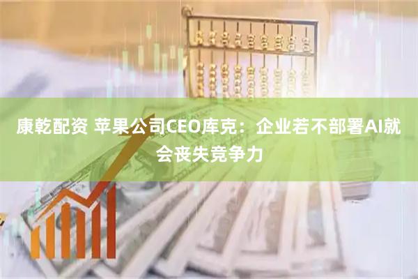 康乾配资 苹果公司CEO库克：企业若不部署AI就会丧失竞争力