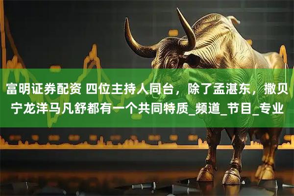富明证券配资 四位主持人同台，除了孟湛东，撒贝宁龙洋马凡舒都有一个共同特质_频道_节目_专业