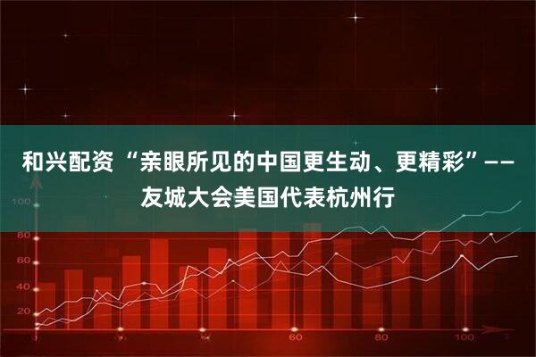 和兴配资 “亲眼所见的中国更生动、更精彩”——友城大会美国代表杭州行