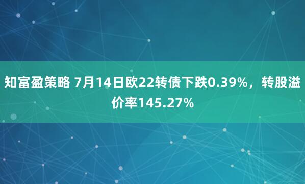 知富盈策略 7月14日欧22转债下跌0.39%，转股溢价率145.27%