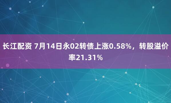 长江配资 7月14日永02转债上涨0.58%，转股溢价率21.31%