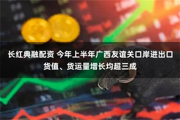 长红典融配资 今年上半年广西友谊关口岸进出口货值、货运量增长均超三成