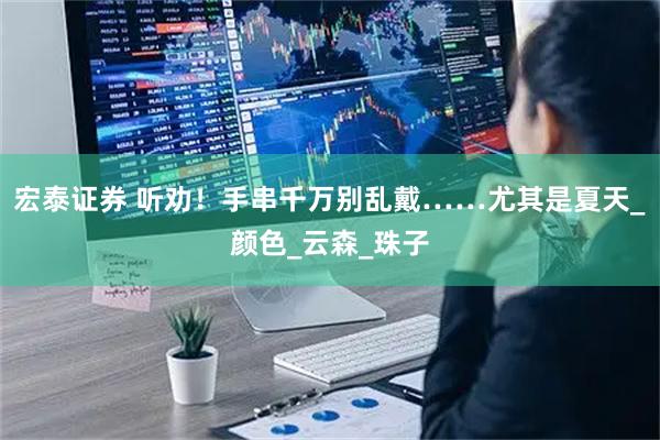 宏泰证券 听劝！手串千万别乱戴……尤其是夏天_颜色_云森_珠子