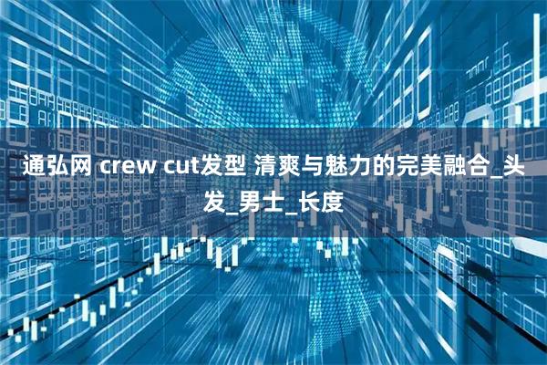 通弘网 crew cut发型 清爽与魅力的完美融合_头发_男士_长度