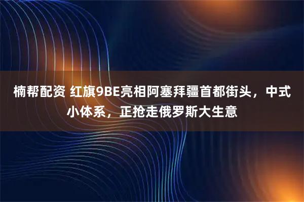 楠帮配资 红旗9BE亮相阿塞拜疆首都街头,中式小体系,正抢走俄罗斯大生意