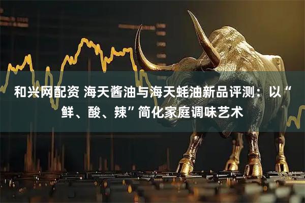 和兴网配资 海天酱油与海天蚝油新品评测：以“鲜、酸、辣”简化家庭调味艺术