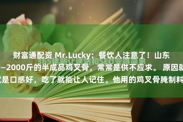 财富通配资 Mr.Lucky：餐饮人注意了！山东某家工厂一天能出1700—2000斤的半成品鸡叉骨，常常是供不应求。 原因就是口感好，吃了就能让人记住。他用的鸡叉骨腌制料配方，已破解成功，免费分...