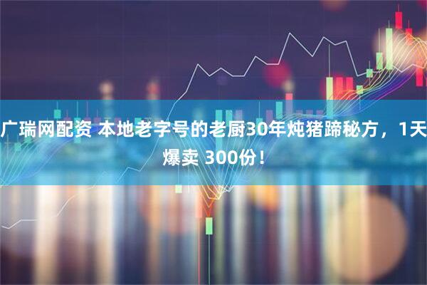 广瑞网配资 本地老字号的老厨30年炖猪蹄秘方,1天爆卖 300份!
