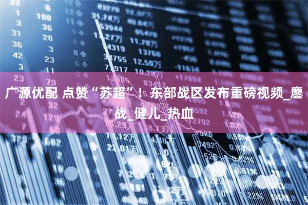 广源优配 点赞“苏超”！东部战区发布重磅视频_鏖战_健儿_热血