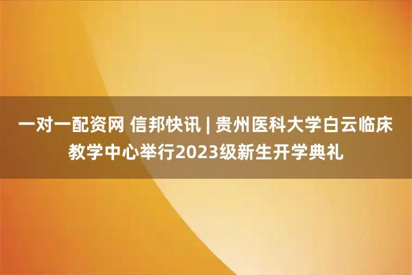 一对一配资网 信邦快讯 | 贵州医科大学白云临床教学中心举行2023级新生开学典礼