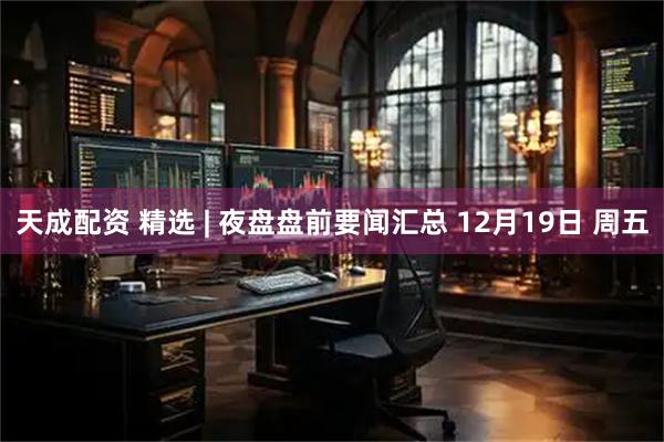 天成配资 精选 | 夜盘盘前要闻汇总 12月19日 周五
